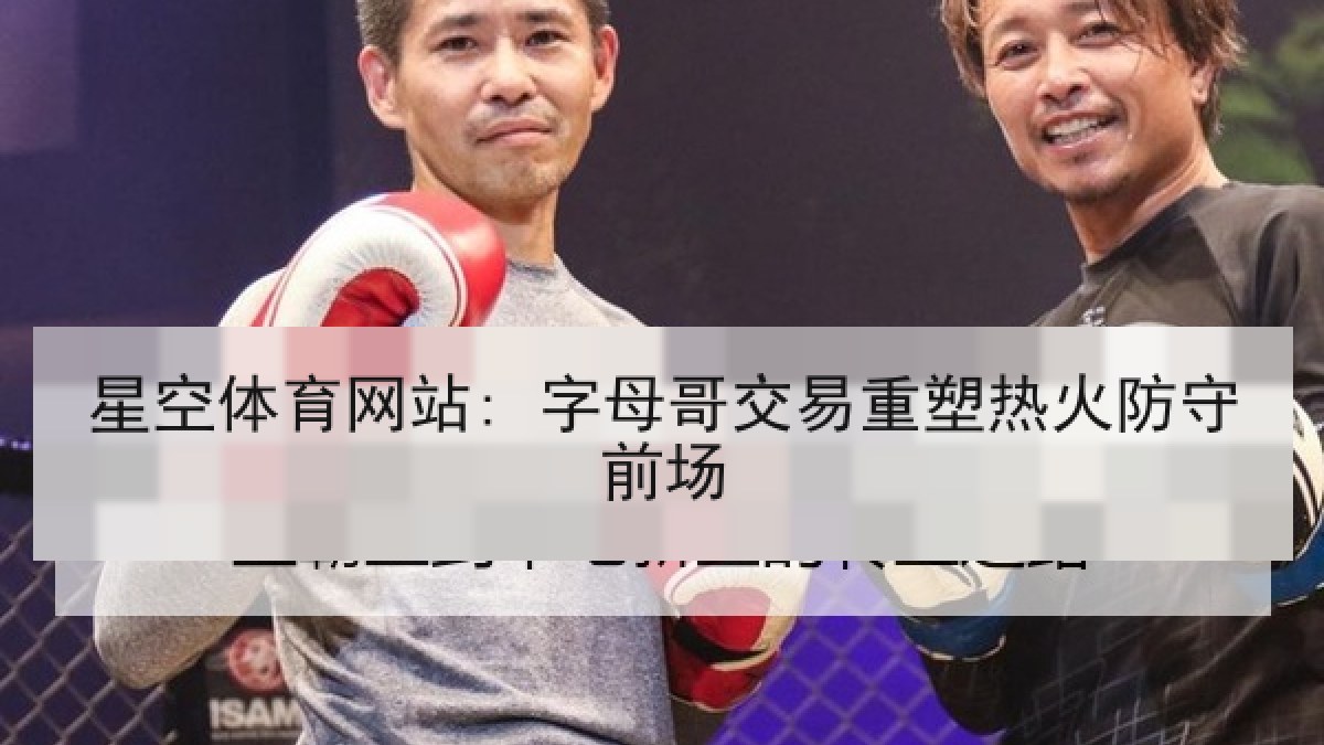 星空体育网站: 字母哥交易重塑热火防守前场