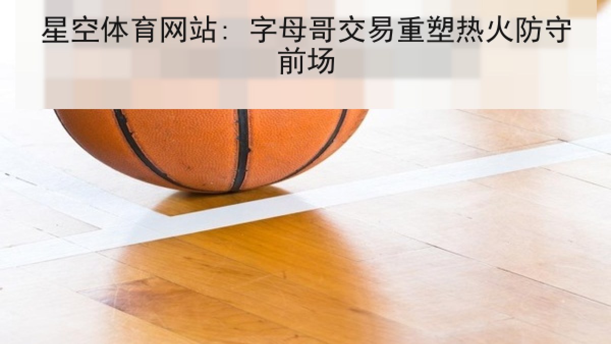星空体育网站: 字母哥交易重塑热火防守前场