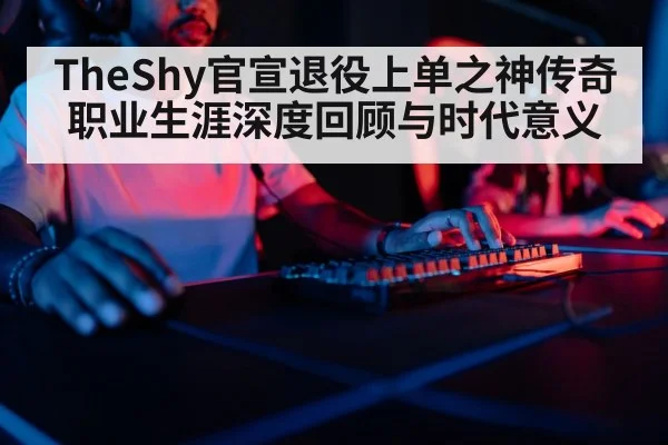 TheShy官宣退役上单之神传奇职业生涯深度回顾与时代意义