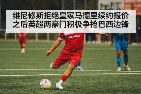 维尼修斯拒绝皇家马德里续约报价之后英超两豪门积极争抢巴西边锋
